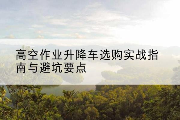 上林升降车怎么选-高空作业升降车选购实战指南与避坑要点