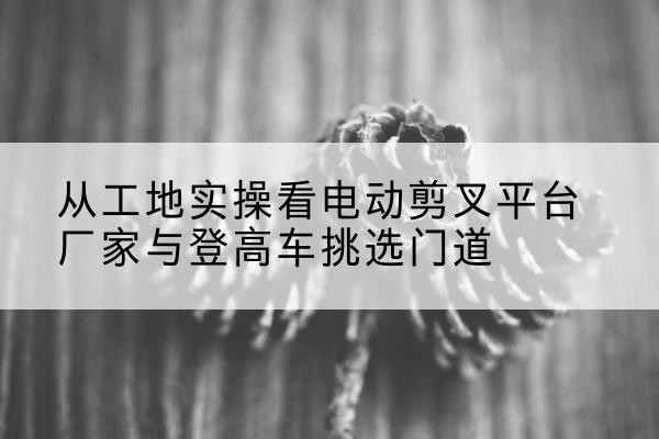上林电动剪叉升降平台厂家-从工地实操看电动剪叉平台厂家与登高车挑选门道