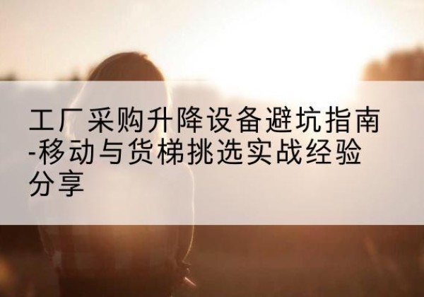 上林移动式升降机怎么选-工厂采购升降设备避坑指南-移动与货梯挑选实战经验分享