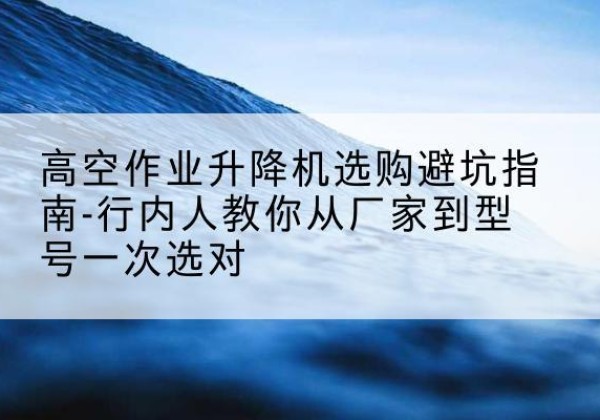 上林升降平台厂家-高空作业升降机选购避坑指南-行内人教你从厂家到型号一次选对