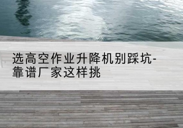上林剪叉式升降机厂家-选高空作业升降机别踩坑-靠谱厂家这样挑