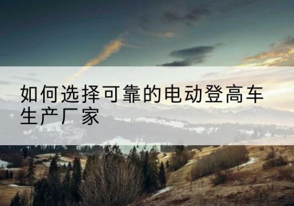 上林电动登高车厂家-如何选择可靠的电动登高车生产厂家