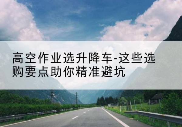 上林升降车厂家-高空作业选升降车-这些选购要点助你*避坑