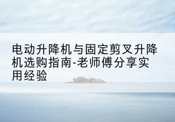 上林电动升降机怎么选-电动升降机与固定剪叉升降机选购指南-老师傅分享实用经验