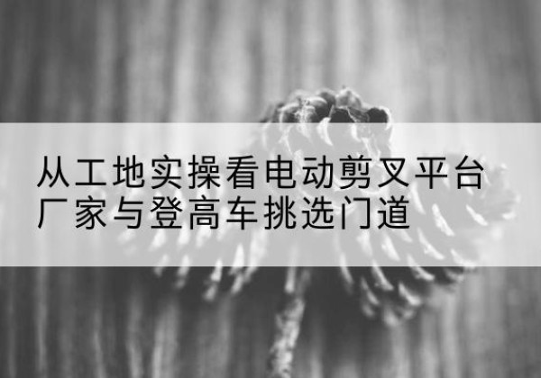 上林电动剪叉升降平台厂家-从工地实操看电动剪叉平台厂家与登高车挑选门道